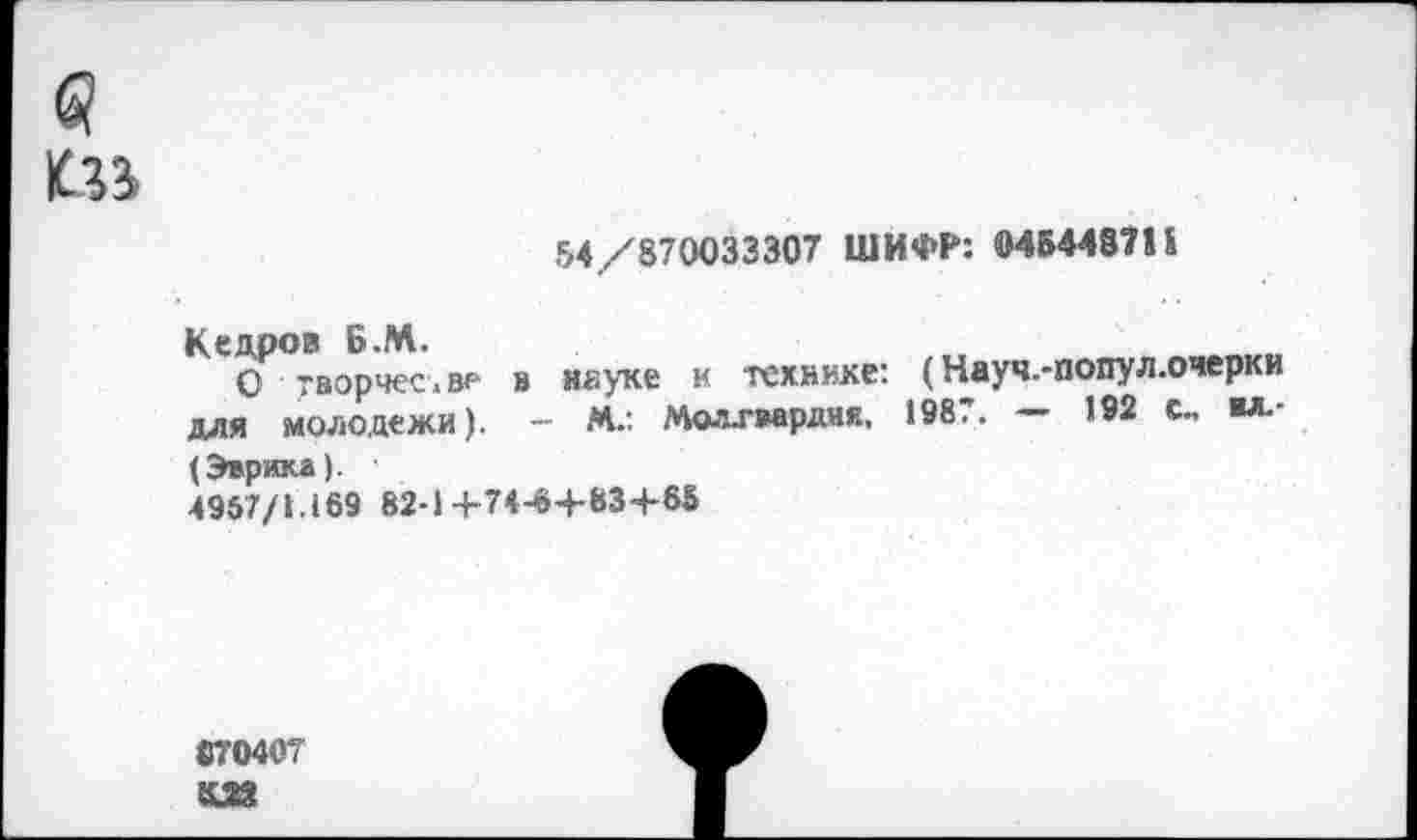 ﻿6!
54/870033307 ШИФР: 5МБ4487П
Кедров Б.М.
О творчестве для молодежи).
в неуке к технике: (Науч.-попул.очерки
- М.: Мол-гвардия, 1987. — 192 с, ил.-
(Эврика).
4957/1.169 82-1+74-64-834-65
«70407
£28